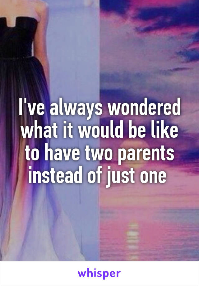 I've always wondered what it would be like to have two parents instead of just one 