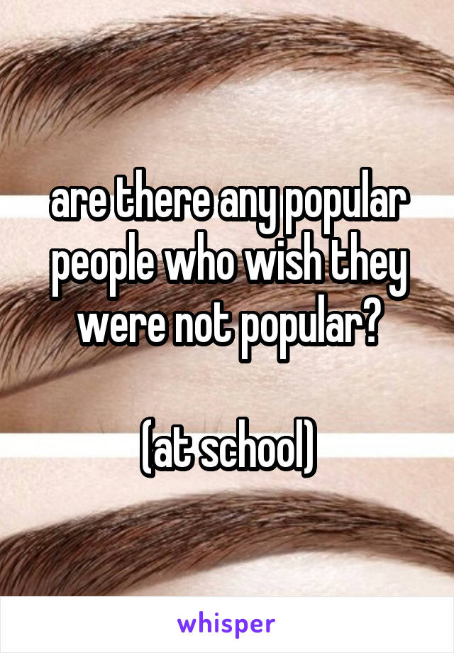 are there any popular people who wish they were not popular?

(at school)