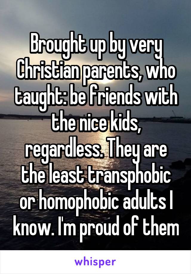 Brought up by very Christian parents, who taught: be friends with the nice kids, regardless. They are the least transphobic or homophobic adults I know. I'm proud of them
