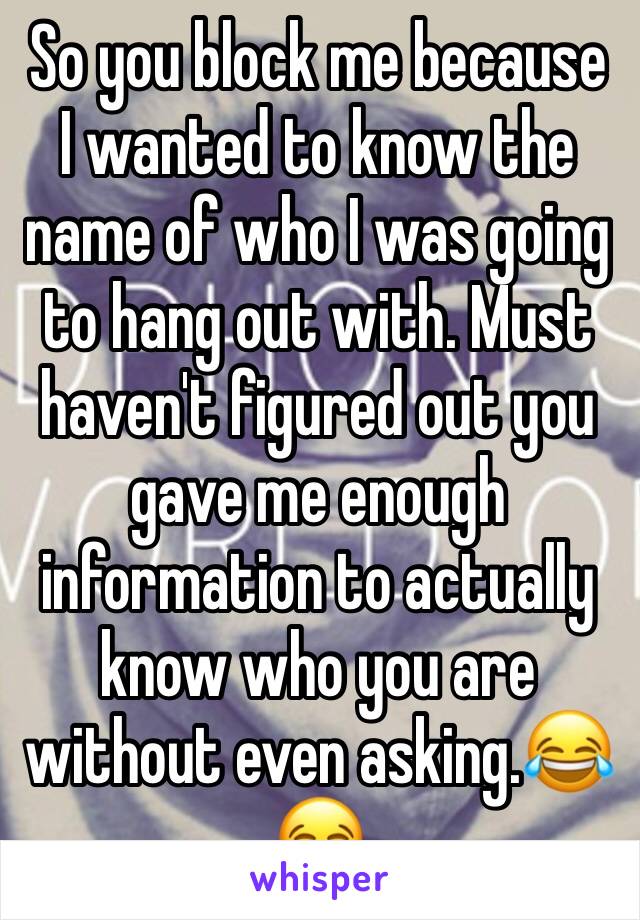So you block me because I wanted to know the name of who I was going to hang out with. Must 
haven't figured out you gave me enough information to actually know who you are without even asking.😂😂