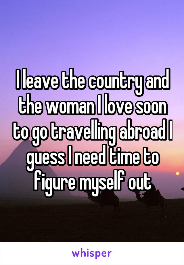 I leave the country and the woman I love soon to go travelling abroad I guess I need time to figure myself out