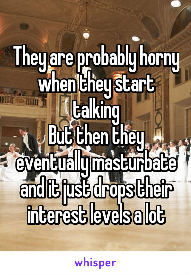They are probably horny when they start talking
But then they eventually masturbate and it just drops their interest levels a lot