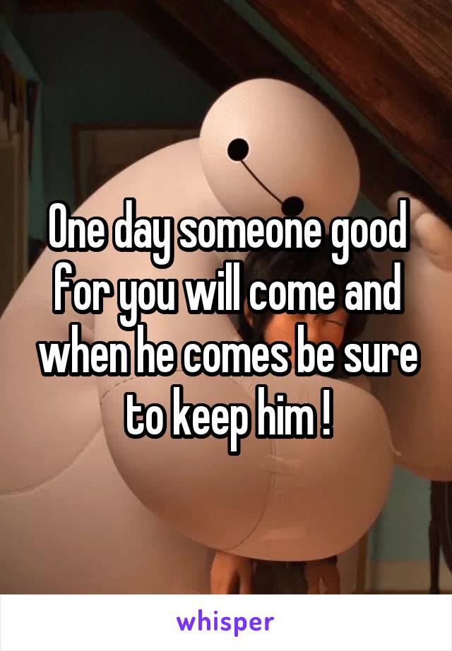 One day someone good for you will come and when he comes be sure to keep him !
