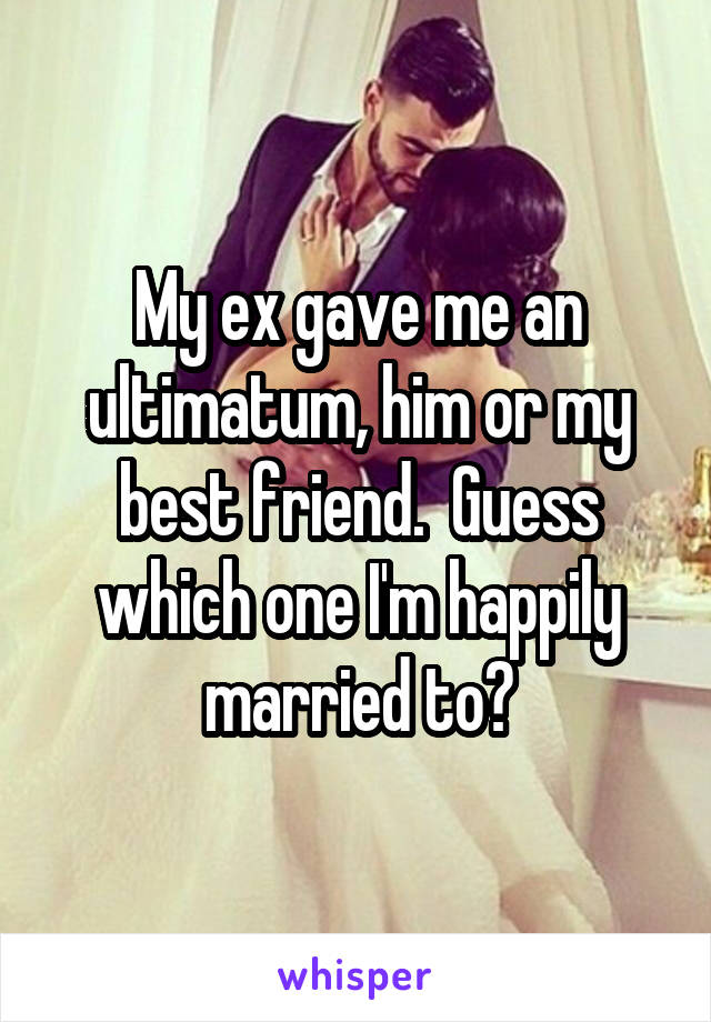 My ex gave me an ultimatum, him or my best friend.  Guess which one I'm happily married to?