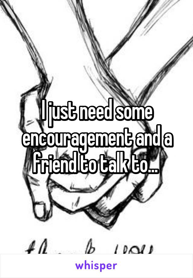 I just need some encouragement and a friend to talk to... 