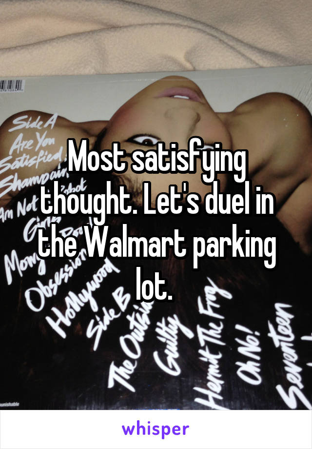 Most satisfying thought. Let's duel in the Walmart parking lot. 