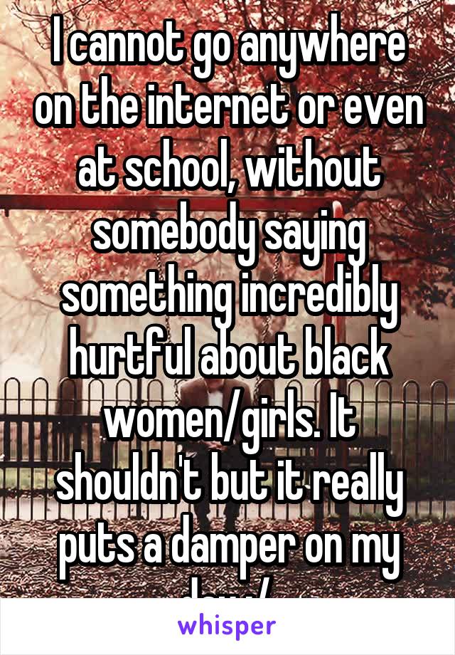 I cannot go anywhere on the internet or even at school, without somebody saying something incredibly hurtful about black women/girls. It shouldn't but it really puts a damper on my day :/ 