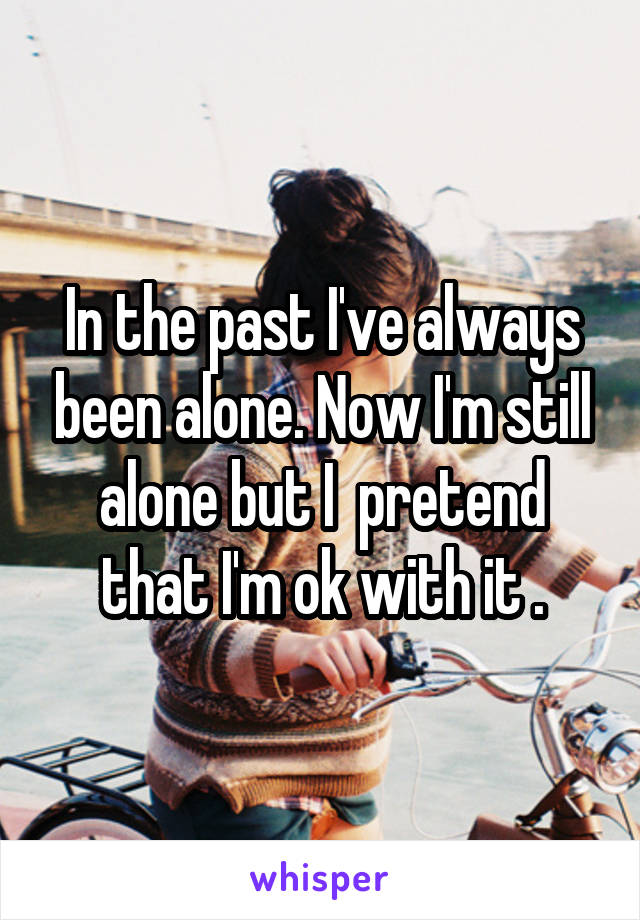 In the past I've always been alone. Now I'm still alone but I  pretend that I'm ok with it .
