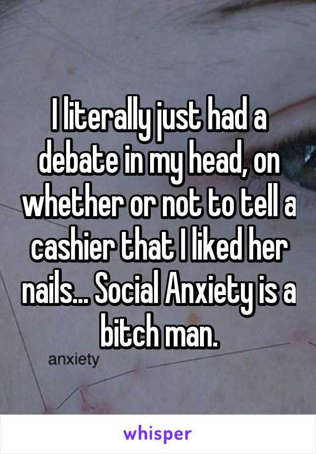 I literally just had a debate in my head, on whether or not to tell a cashier that I liked her nails... Social Anxiety is a bitch man.