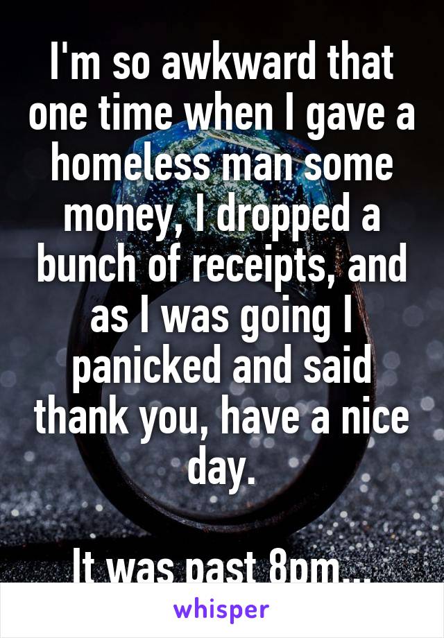 I'm so awkward that one time when I gave a homeless man some money, I dropped a bunch of receipts, and as I was going I panicked and said thank you, have a nice day.

It was past 8pm...