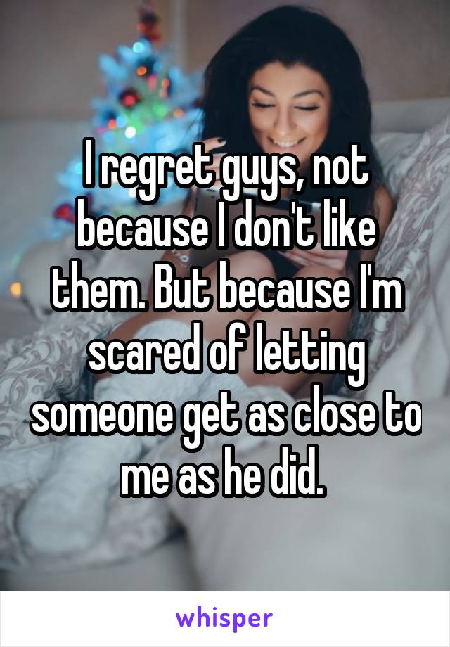 I regret guys, not because I don't like them. But because I'm scared of letting someone get as close to me as he did. 