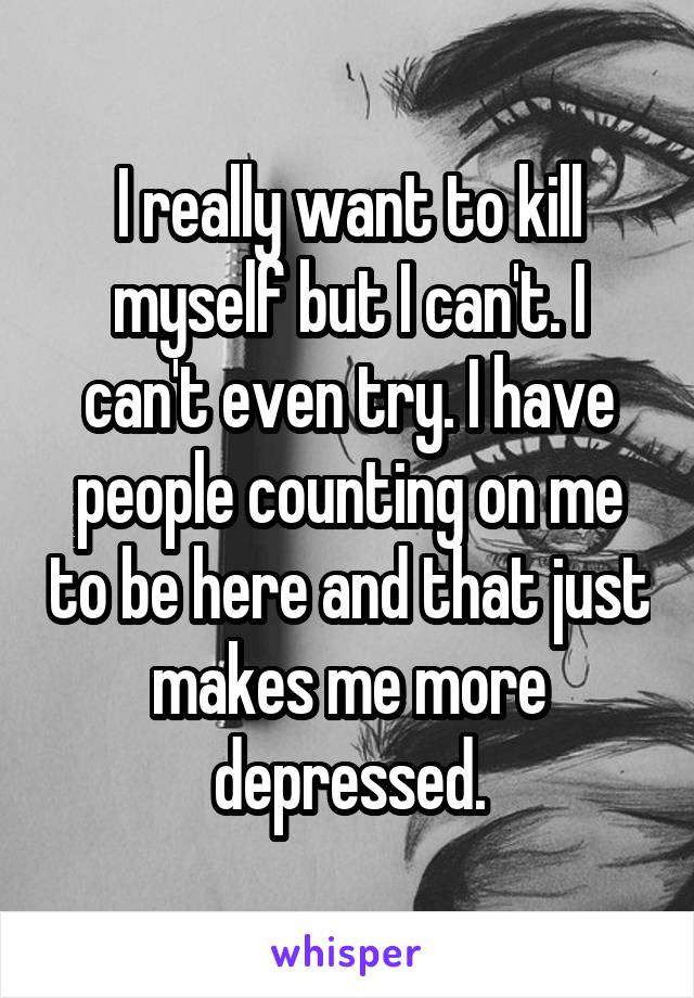 I really want to kill myself but I can't. I can't even try. I have people counting on me to be here and that just makes me more depressed.