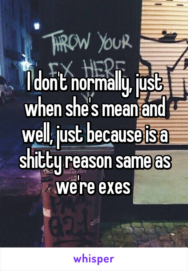 I don't normally, just when she's mean and well, just because is a shitty reason same as we're exes 