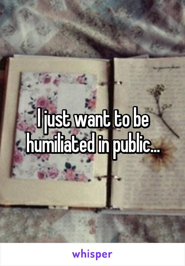 I just want to be humiliated in public...