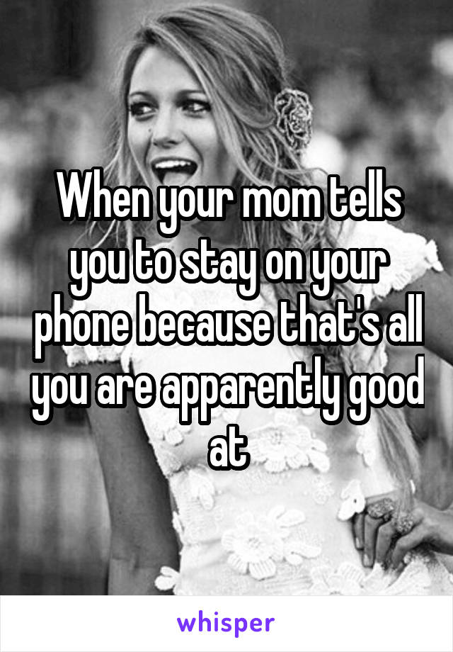 When your mom tells you to stay on your phone because that's all you are apparently good at