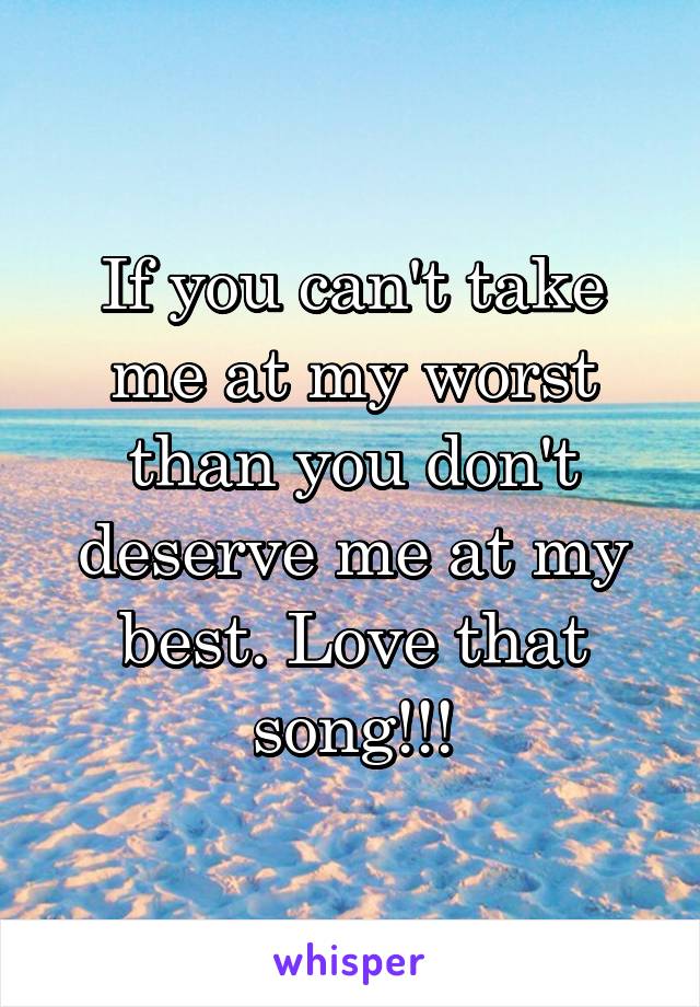 If you can't take me at my worst than you don't deserve me at my best. Love that song!!!