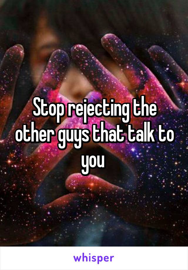 Stop rejecting the other guys that talk to you 