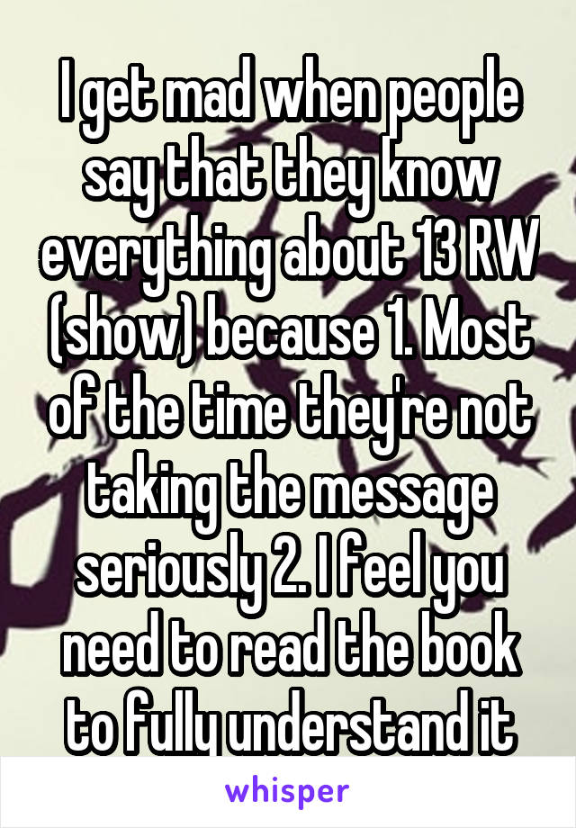 I get mad when people say that they know everything about 13 RW (show) because 1. Most of the time they're not taking the message seriously 2. I feel you need to read the book to fully understand it
