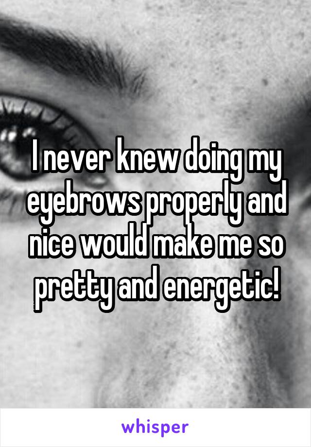 I never knew doing my eyebrows properly and nice would make me so pretty and energetic!