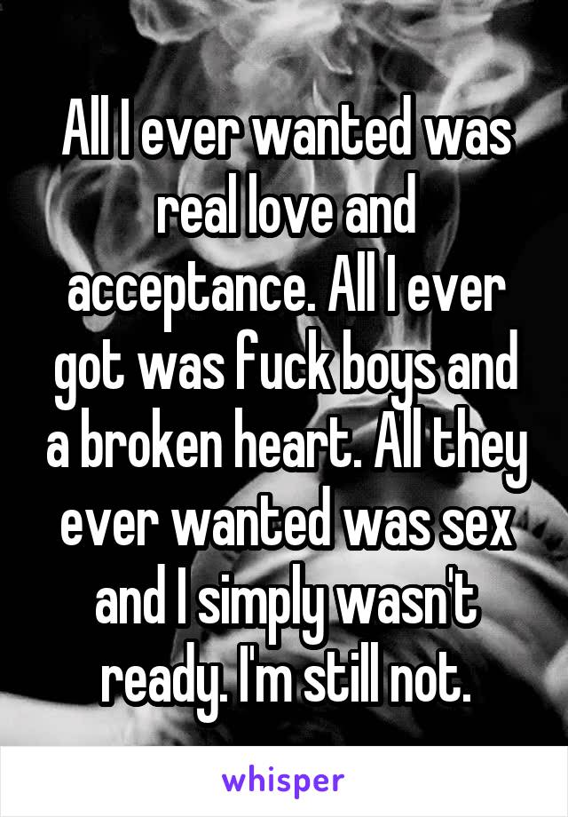 All I ever wanted was real love and acceptance. All I ever got was fuck boys and a broken heart. All they ever wanted was sex and I simply wasn't ready. I'm still not.