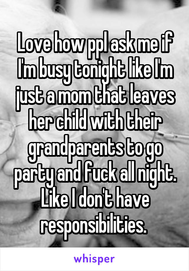 Love how ppl ask me if I'm busy tonight like I'm just a mom that leaves her child with their grandparents to go party and fuck all night. Like I don't have responsibilities. 