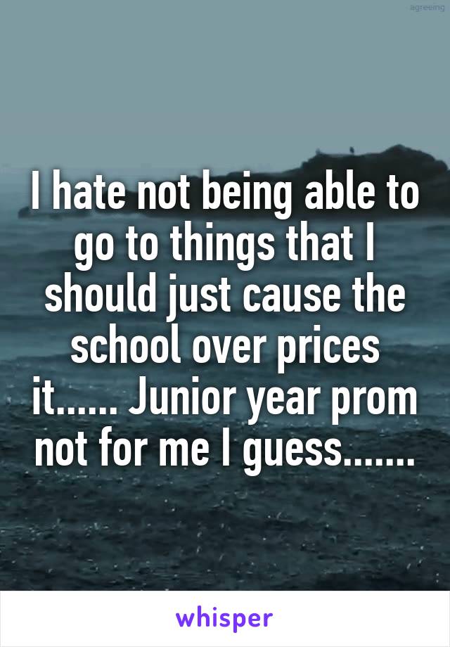 I hate not being able to go to things that I should just cause the school over prices it...... Junior year prom not for me I guess.......
