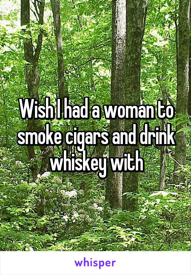Wish I had a woman to smoke cigars and drink whiskey with