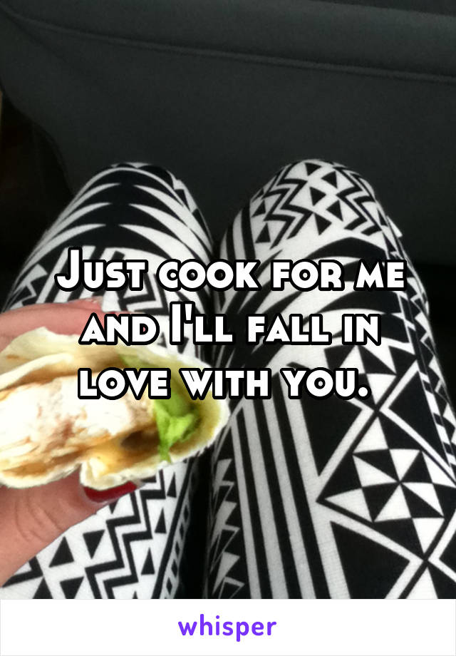 Just cook for me and I'll fall in love with you. 
