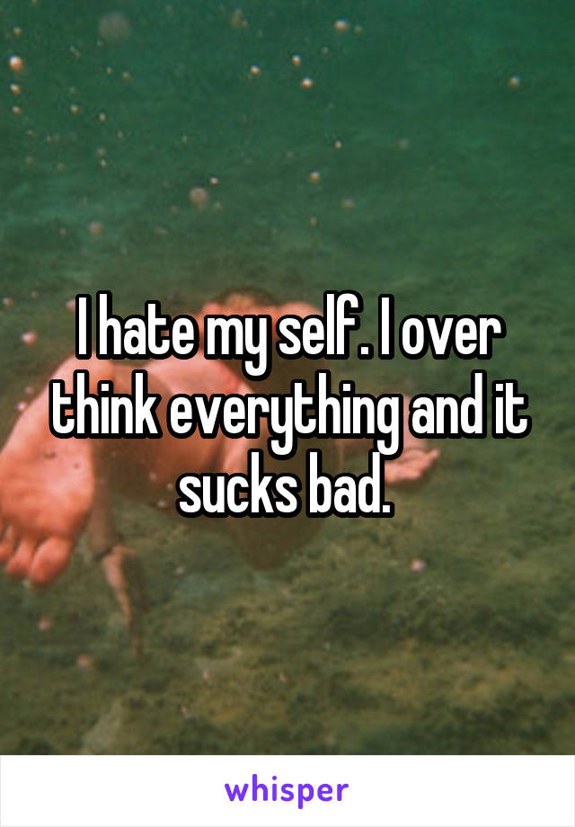 I hate my self. I over think everything and it sucks bad. 