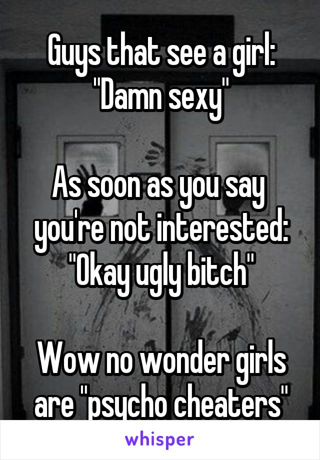 Guys that see a girl:
"Damn sexy"

As soon as you say  you're not interested:
"Okay ugly bitch"

Wow no wonder girls are "psycho cheaters"