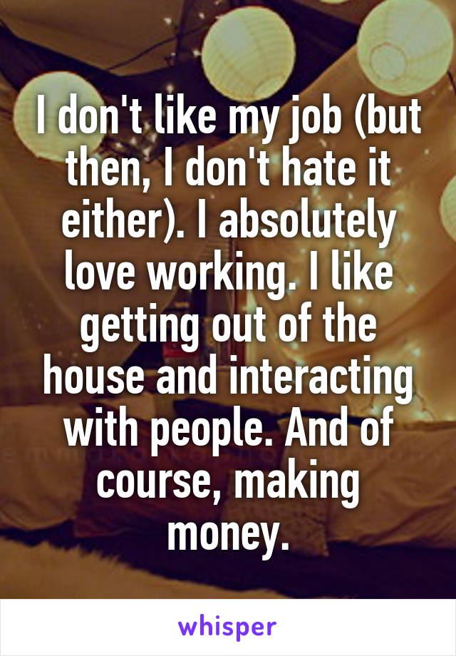 I don't like my job (but then, I don't hate it either). I absolutely love working. I like getting out of the house and interacting with people. And of course, making money.