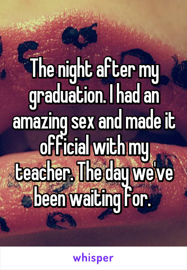 The night after my graduation. I had an amazing sex and made it official with my teacher. The day we've been waiting for. 