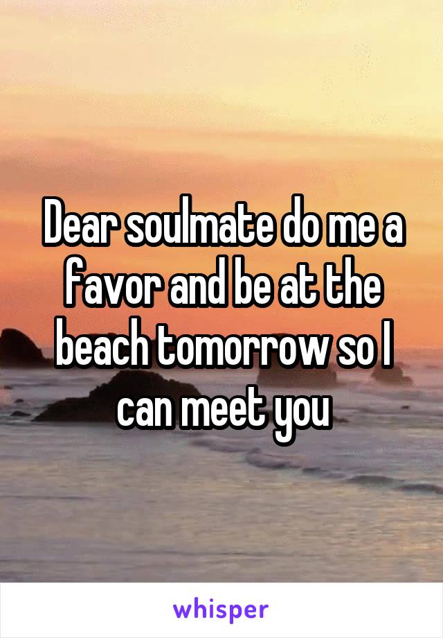 Dear soulmate do me a favor and be at the beach tomorrow so I can meet you