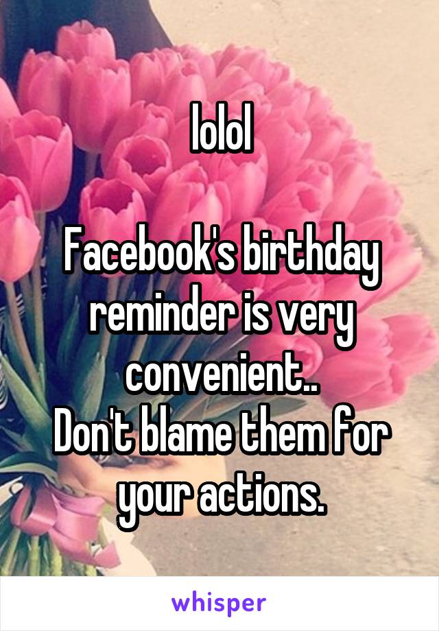 lolol

Facebook's birthday reminder is very convenient..
Don't blame them for your actions.