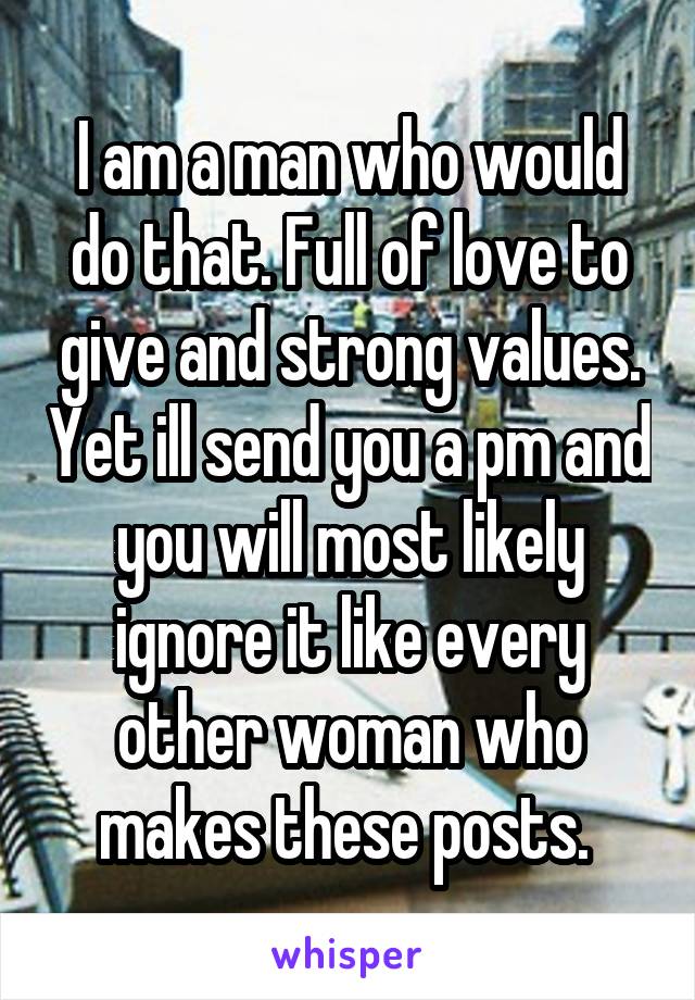 I am a man who would do that. Full of love to give and strong values. Yet ill send you a pm and you will most likely ignore it like every other woman who makes these posts. 