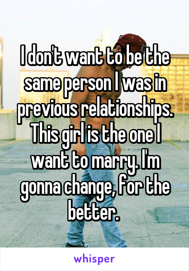 I don't want to be the same person I was in previous relationships. This girl is the one I want to marry. I'm gonna change, for the better. 