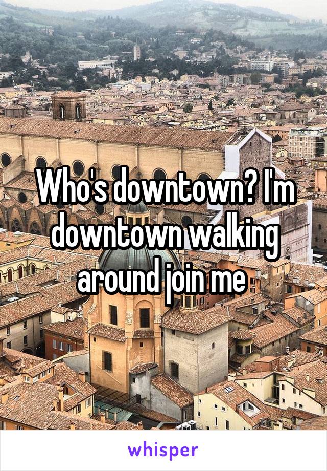 Who's downtown? I'm downtown walking around join me 