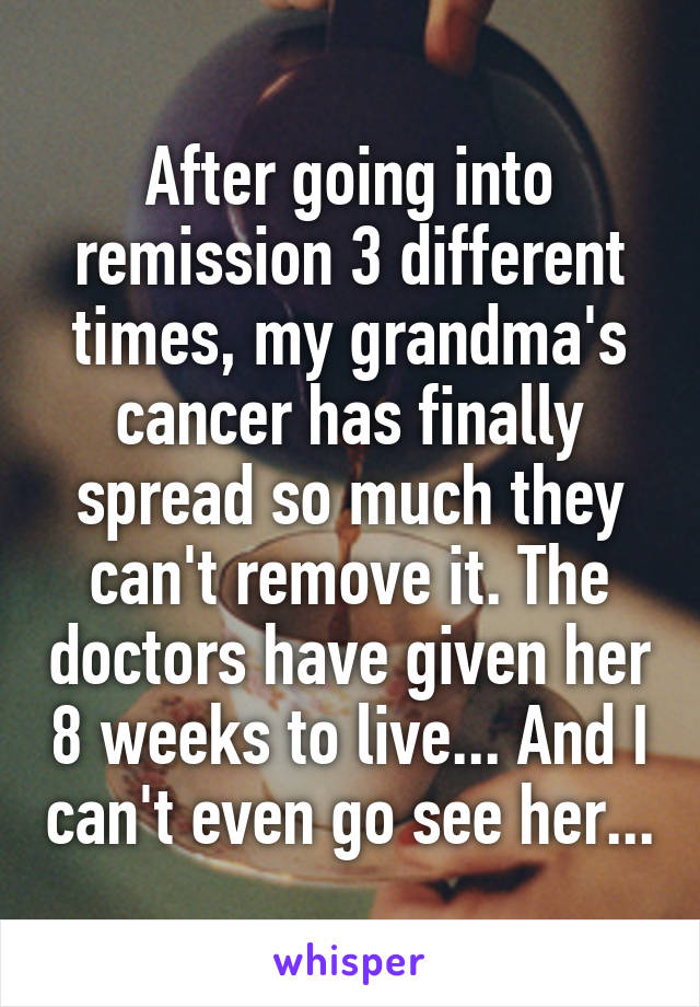 After going into remission 3 different times, my grandma's cancer has finally spread so much they can't remove it. The doctors have given her 8 weeks to live... And I can't even go see her...