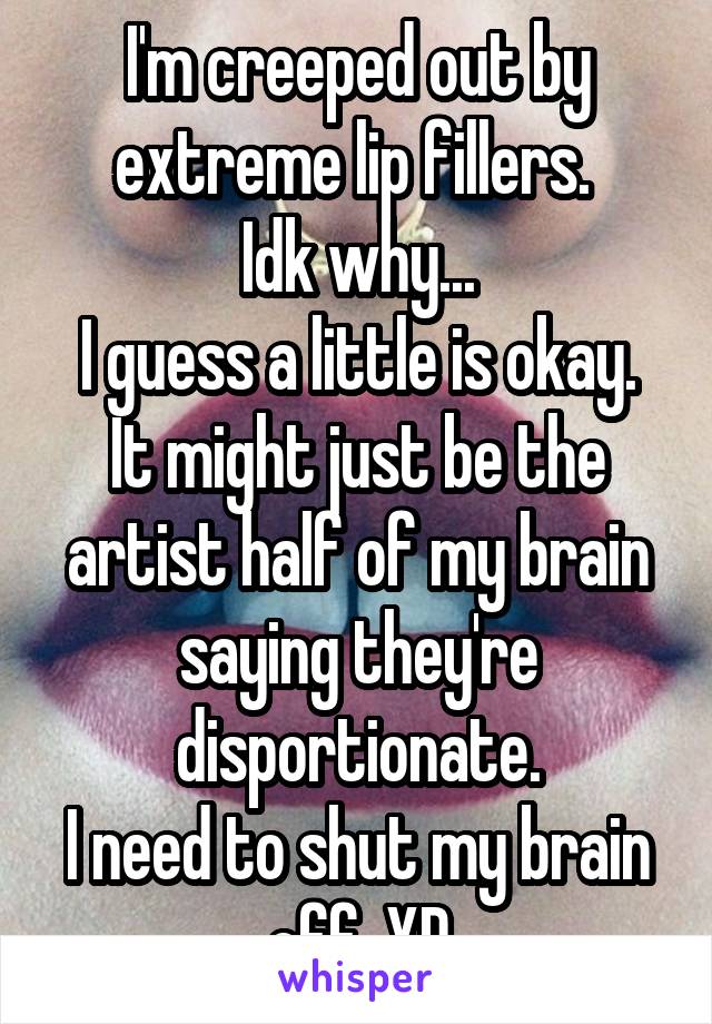 I'm creeped out by extreme lip fillers. 
Idk why...
I guess a little is okay.
It might just be the artist half of my brain saying they're disportionate.
I need to shut my brain off. XD
