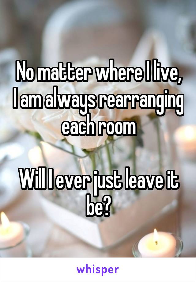 No matter where I live, I am always rearranging each room

Will I ever just leave it be?