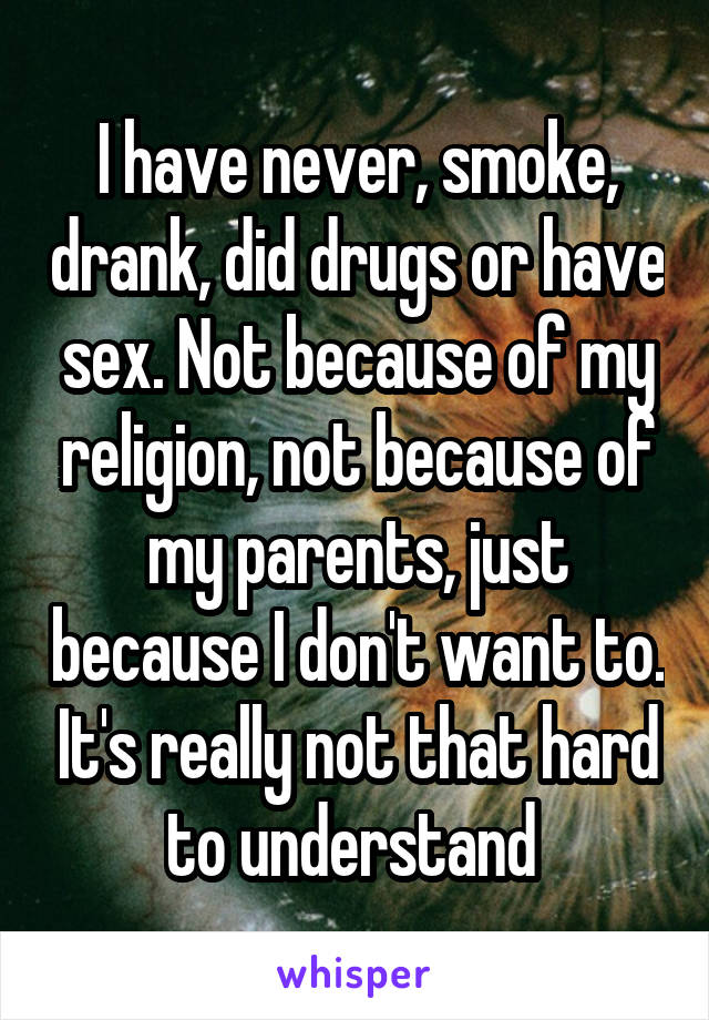 I have never, smoke, drank, did drugs or have sex. Not because of my religion, not because of my parents, just because I don't want to. It's really not that hard to understand 
