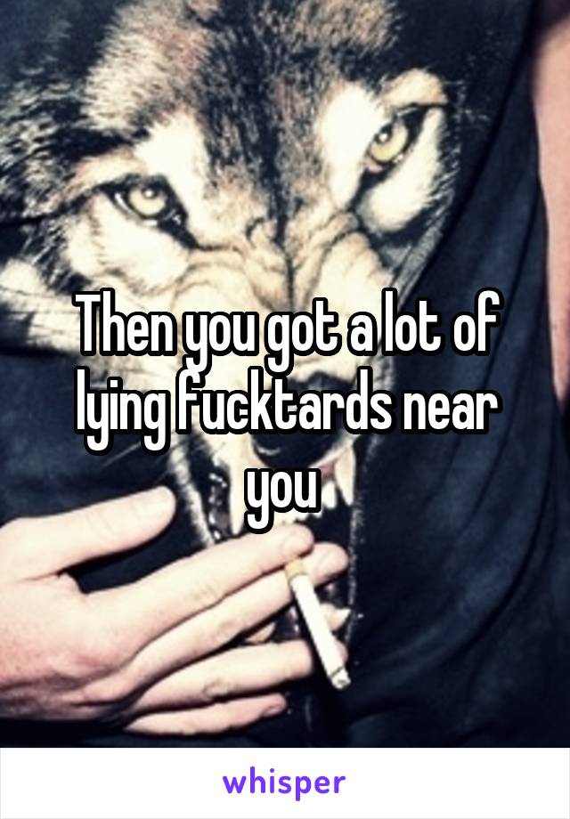 Then you got a lot of lying fucktards near you 