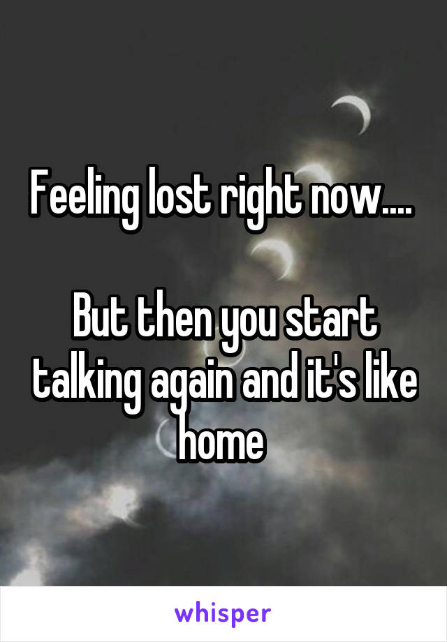 Feeling lost right now.... 

But then you start talking again and it's like home 