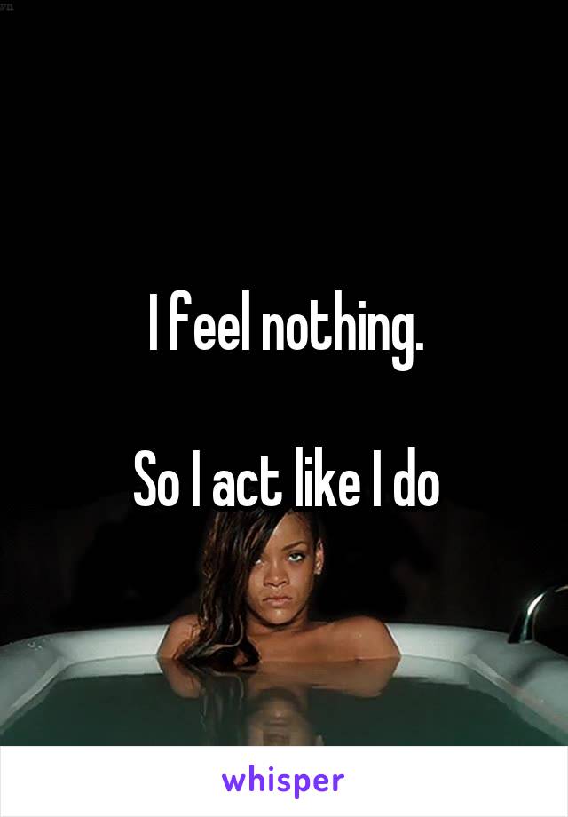 I feel nothing.

So I act like I do