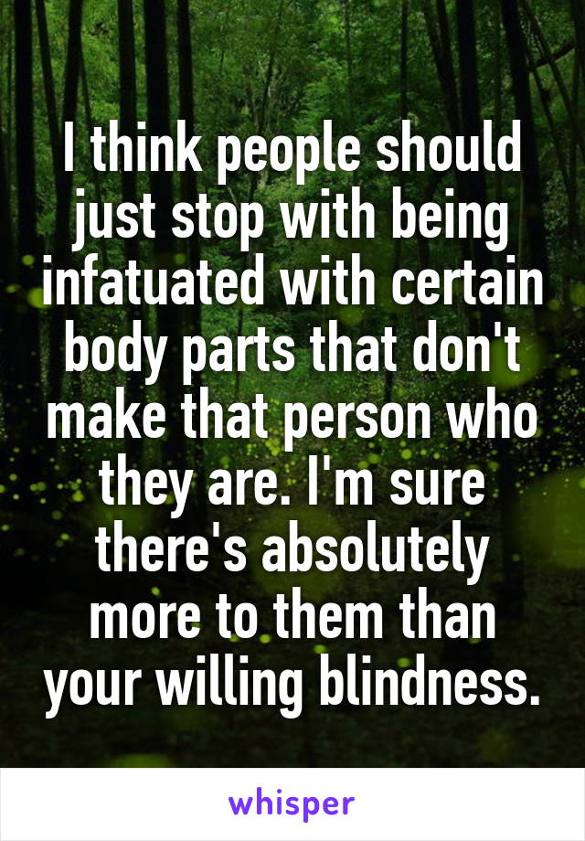 I think people should just stop with being infatuated with certain body parts that don't make that person who they are. I'm sure there's absolutely more to them than your willing blindness.
