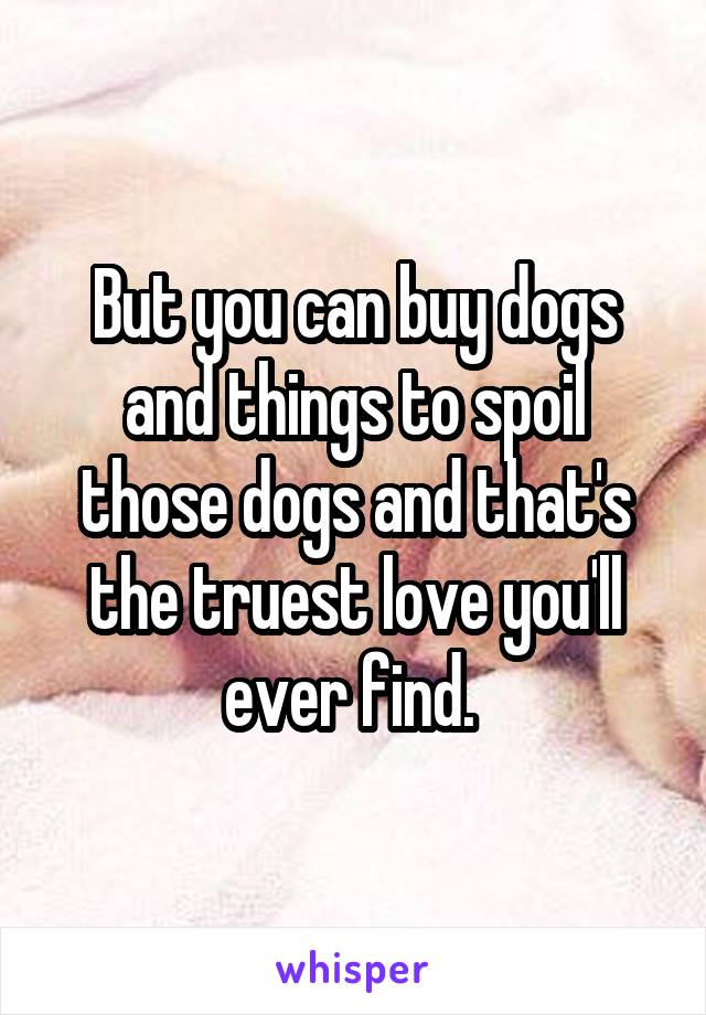 But you can buy dogs and things to spoil those dogs and that's the truest love you'll ever find. 