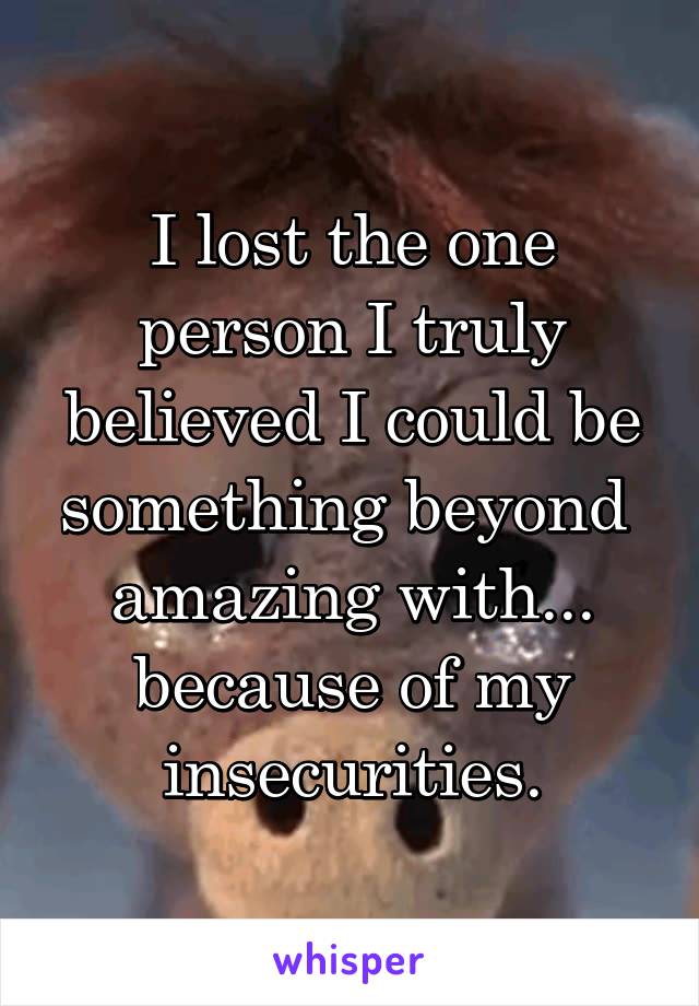 I lost the one person I truly believed I could be something beyond  amazing with... because of my insecurities.