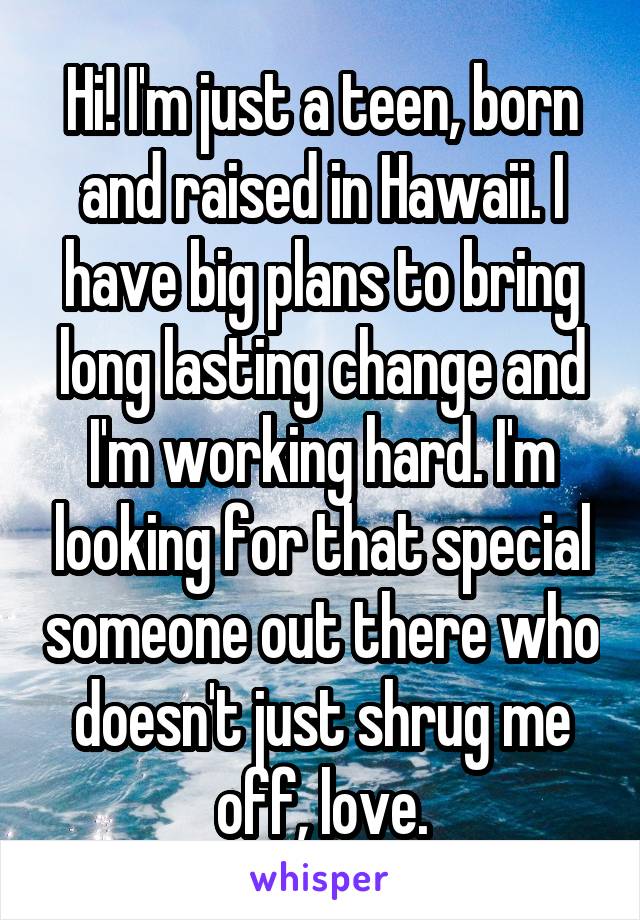 Hi! I'm just a teen, born and raised in Hawaii. I have big plans to bring long lasting change and I'm working hard. I'm looking for that special someone out there who doesn't just shrug me off, love.