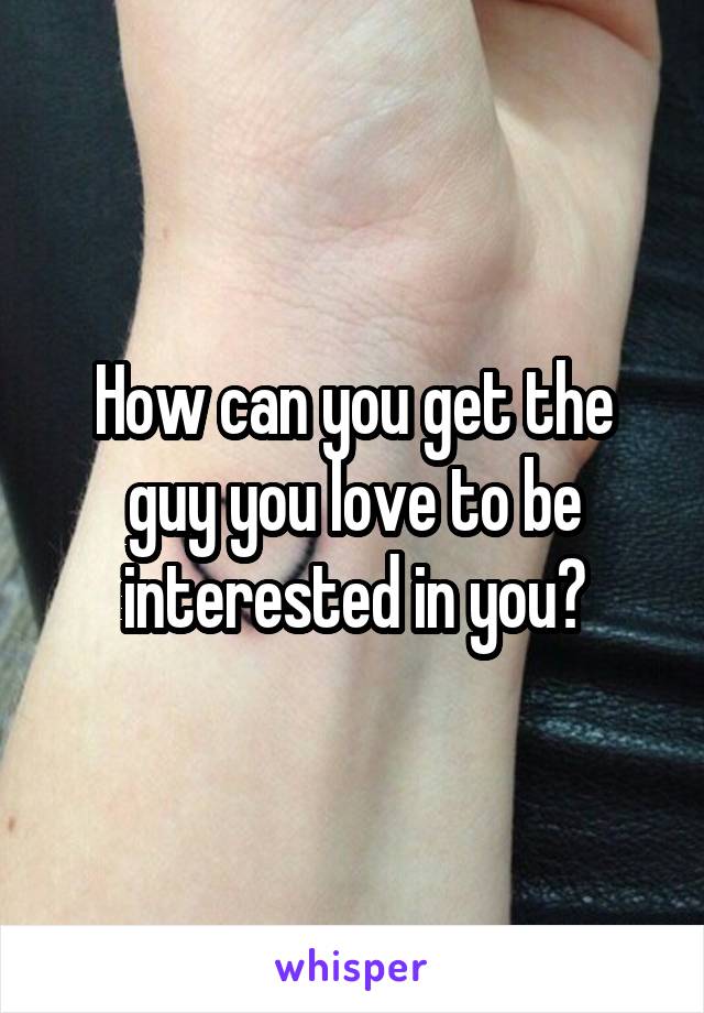 How can you get the guy you love to be interested in you?