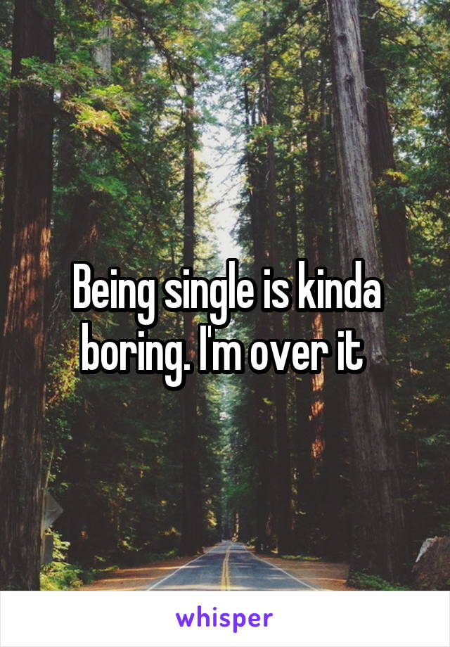 Being single is kinda boring. I'm over it 